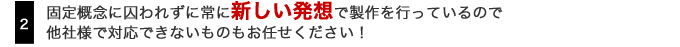 2.固定概念に囚われずに常に新しい発想で製作を行なっているので他社様で対応できないものもお任せください！